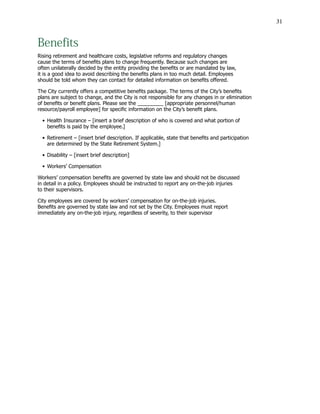 31
Benefits
Rising retirement and healthcare costs, legislative reforms and regulatory changes
cause the terms of benefits plans to change frequently. Because such changes are
often unilaterally decided by the entity providing the benefits or are mandated by law,
it is a good idea to avoid describing the benefits plans in too much detail. Employees
should be told whom they can contact for detailed information on benefits offered.
The City currently offers a competitive benefits package. The terms of the City’s benefits
plans are subject to change, and the City is not responsible for any changes in or elimination
of benefits or benefit plans. Please see the _________ [appropriate personnel/human
resource/payroll employee] for specific information on the City’s benefit plans.
•	Health Insurance – [insert a brief description of who is covered and what portion of
			 benefits is paid by the employee.]
•	Retirement – [insert brief description. If applicable, state that benefits and participation
			 are determined by the State Retirement System.]
•	Disability – [insert brief description]
•	Workers’ Compensation
Workers’ compensation benefits are governed by state law and should not be discussed
in detail in a policy. Employees should be instructed to report any on-the-job injuries
to their supervisors.
City employees are covered by workers’ compensation for on-the-job injuries.
Benefits are governed by state law and not set by the City. Employees must report
immediately any on-the-job injury, regardless of severity, to their supervisor
 