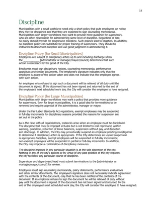 33
Discipline
Municipalities with a small workforce need only a short policy that puts employees on notice
they may be disciplined and that they are expected to sign counseling memoranda.
Municipalities with larger workforces may want to provide more guidance for supervisors,
who are often responsible for administering some level of discipline. Regardless of size,
no policy should provide for progressive discipline. Such policies lead to litigation. In addition,
no discipline policy can substitute for proper training of supervisors. They should be
instructed to document discipline and use good judgment in administering it.
Discipline Policy [for Small Municipalities]
Employees are subject to disciplinary action up to and including discharge when
the ___________ [administrator or manager/mayor/council] determines that such
action is necessary for the good of the City.
Employees must sign disciplinary notices, counseling memoranda, performance
appraisals and similar documents. The employee’s signature indicates only that the
employee is aware of the action taken and does not indicate that the employee agrees
with such action.
An employee who refuses to sign such a document will be relieved of all duty until the
document is signed. If the document has not been signed and returned by the end of
the employee’s next scheduled work day, the City will consider the employee to have resigned.
Discipline Policy [for Large Municipalities]
Municipalities with larger workforces may want a policy that provides more guidance
for supervisors. Even for large municipalities, it is a good idea for terminations to be
reviewed and require approval of the administrator, manager or mayor.
Under the Fair Labor Standards Act regulations, exempt employees may be suspended
in full-day increments for disciplinary reasons provided the reasons for suspension are
set out in the policy.
As is the case with all organizations, instances arise when an employee must be disciplined.
The discipline that may be imposed includes but is not limited to oral reprimand, written
warning, probation, reduction of leave balances, suspension without pay, and demotion
and discharge. In addition, the City may procedurally suspend an employee pending investigation
to determine if disciplinary action is appropriate. If the City determines an unpaid suspension
is appropriate discipline, exempt employees will be suspended in full-day increments;
non-exempt employees will be suspended in partial or full-day increments. In addition,
the City may impose a combination of disciplinary measures.
The discipline imposed in any particular situation is at the sole discretion of the city.
Nothing in any of the city’s policies or by virtue of any past practice of the city requires
the city to follow any particular course of discipline.
Supervisors and department head must submit terminations to the [administrator or
manager/mayor/council] for review.
Employees must sign counseling memoranda, policy statements, performance evaluations
and other similar documents. The employee’s signature does not necessarily indicate agreement
with the contents of the document, only that he has been notified of the contents of the
document. If an employee refuses to sign the document he will be relieved of duty without
pay until the document is signed. If the document has not been signed and returned by the
end of the employee’s next scheduled work day, the City will consider the employee to have resigned.
 