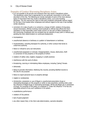 34 City of Goose Creek
Examples of Conduct Warranting Disciplinary Action
•	It is not possible to list all acts and omissions that may result in disciplinary action.
			 The disciplinary action that is appropriate for any particular misconduct is at the sole
			 discretion of the City. The following are merely examples of some of the more obvious
			 types of misconduct that may result in disciplinary action, up to and including
			 discharge. The city reserves the right to treat each employee individually without regard
			 for the way it has treated other employees and without regard to the way it has handled
			 similar situations.
•	conviction of or plea of guilt or no contest to a charge of theft, violation of drug laws,
			 sexual misconduct, offense involving moral turpitude or offense that affects the City’s
			 reputation or that reasonably could create concern on the part of fellow employees or
			 the community. Employees who are arrested may be relieved of duty (with or without pay)
			 pending the City’s determination on continued employment.
•	incompetence
•	unauthorized absence or tardiness or a pattern of absenteeism or tardiness
•	insubordination, including disrespect for authority, or other conduct that tends to
			 undermine authority
•	failure or refusal to carry out instructions
•	unauthorized possession or removal, misappropriation, misuse, destruction, theft
			 or conversion of City property or the property of others
•	violation of safety rules; neglect; engaging in unsafe practices
•	interference with the work of others
•	threatening, coercing or intimidating fellow employees, including “joking” threats
•	dishonesty
•	failure to provide information; falsifying City records; providing falsified records to
			 the City for any purpose
•	failure to report personal injury or property damage
•	neglect or carelessness
•	introduction, possession or use of illegal or unauthorized prescription drugs or
			 intoxicating beverages on City property or while on duty anywhere; working while under
			 the influence of illegal drugs or intoxicating beverages; off-the-job illegal use or possession
			 of drugs. For purposes of this policy, an employee is “under the influence” if he has any
			 detectable amount of any such substance in his system.
•	unsatisfactory performance
•	violation of City policies
•	lack of good judgment
•	any other reason that, in the City’s sole determination, warrants discipline
 