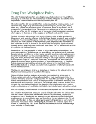 35
Drug Free Workplace Policy
This policy forbids employees from using illegal drugs, whether at work or not, and from
showing up to work under the influence of drugs or alcohol. The policy also satisfies notice
requirements under the federal and state drug-free workplace acts.
All employees of the City are prohibited from swallowing, inhaling, injecting, dealing in, or
otherwise using, illegal drugs and substances (such as marijuana, cocaine, LSD, heroin,
meth, etc.). Further, this prohibition applies to the misuse, abuse or any unlawful use or
possession of otherwise legal drugs. These prohibitions apply to use at any time, both on
the job and off the job. City employees are, of course, permitted to possess any substance
when required by their jobs or for the purpose of lawful delivery to another person.
Similarly, employees are prohibited from reporting to work, using or being anywhere on
City property while under the influence of alcohol, illegal drugs or improperly used controlled
substances. For purposes of this policy, “under the influence” means having any detectable
amount of any such substance in the employee’s system. Employees who are informed by
their healthcare provider or pharmacist that a drug they are using may impair their ability
to safely perform work must report that to their supervisors. The City will determine whether
an employee may continue to work.
Municipalities can order employees to submit to drug screens when the municipality has
reasonable suspicion of illegal drug use but generally may not randomly test all employees.
Exceptions to the prohibition on random testing are safety sensitive employees (e.g., sworn
law enforcement officers and fire personnel) and those required to be tested by federal law
(e.g., CDL drivers, transit drivers, employees working on natural gas pipelines, employees
operating boats subject to Coast Guard jurisdiction). Municipalities that wish to perform
random screening of safety sensitive employees or have employees subject to mandatory
federal drug screening should have a testing policy tailored to their individual needs.
Municipalities that wish to conduct pre-employment drug screens for all employees should
consult their legal counsel.
The City may test employees for drug or alcohol use in violation of this policy any time the
City has reasonable suspicion of a violation of the policy.
State and federal drug-free workplace acts require municipalities that receive state or
federal grants or contracts to notify employees that they must report any conviction for
violation of the drug laws in the workplace within five days of the conviction. As a practical
matter, management will likely know of an employee’s arrest for a violation of the drug laws,
whether in the workplace or not, long before the employee is ever convicted. Policies should
not state the municipality will wait until the disposition of criminal charges before making
employment decisions, as it could take months before a criminal charge is ultimately resolved.
Notice to Employer, State and Federal Grantor/Contracting Agencies and Law Enforcement Authorities
As a condition of employment, employees agree to notify the City within five calendar days
after any criminal conviction for the workplace manufacture, distribution, dispensation,
possession or use of illegal drugs and prescription drugs not prescribed for the individual
employee’s use. As required by the state and federal drug free workplace acts, the City will
notify within ten days all state and federal grantors/contracting agencies of such employee
convictions. “Conviction” means a finding of guilt, imposition of a sentence, a plea of no
contest or a plea of guilty. The City will notify law enforcement authorities whenever illegal
drugs are found in the workplace
 