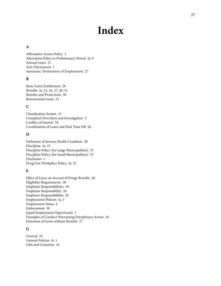37
Index
A
Affirmative Action Policy 1
Alternative Policy to Probationary Period iii, 9
Annual Leave 21
Anti-Harassment 1
Automatic Termination of Employment 27
B
Basic Leave Entitlement 28
Benefits iii, 22, 26, 27, 28, 31
Benefits and Protections 28
Bereavement Leave 23
C
Classification System 15
Complaint Procedure and Investigation 2
Conflict of Interest 10
Coordination of Leave and Paid Time Off 26
D
Definition of Serious Health Condition 28
Discipline iii, 33
Discipline Policy [for Large Municipalities] 33
Discipline Policy [for Small Municipalities] 33
Disclaimer v
Drug Free Workplace Policy iii, 35
E
Effect of Leave on Accrual of Fringe Benefits 26
Eligibility Requirements 28
Employee Responsibilities 29
Employee Responsibility 26
Employer Responsibilities 29
Employment Policies iii, 5
Employment Status 6
Enforcement 30
Equal Employment Opportunity 1
Examples of Conduct Warranting Disciplinary Action 34
Extension of Leave without Benefits 27
G
General 25
General Policies iii, 1
Gifts and Gratuities 10
 