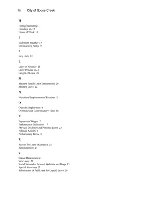 38 City of Goose Creek
H
Hiring/Recruiting 5
Holidays iii, 19
Hours of Work 15
I
Inclement Weather 13
Introductory Period 9
J
Jury Duty 23
L
Leave of Absence 24
Leave Policies iii, 21
Length of Leave 26
M
Military Family Leave Entitlements 28
Military Leave 22
N
Nepotism/Employment of Relatives 5
O
Outside Employment 9
Overtime and Compensatory Time 16
P
Payment of Wages 17
Performance Evaluations 17
Physical Disability and Personal Leave 23
Political Activity 11
Probationary Period 6
R
Reason for Leave of Absence 25
Reinstatement 27
S
Sexual Harassment 2
Sick Leave 22
Social Networks, Personal Websites and Blogs 13
Special Situations 27
Substitution of Paid Leave for Unpaid Leave 29
 