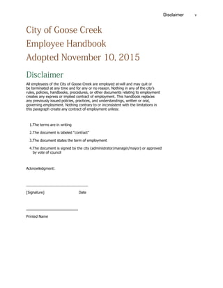 vDisclaimer
City of Goose Creek
Employee Handbook
Adopted November 10, 2015
Disclaimer
All employees of the City of Goose Creek are employed at-will and may quit or
be terminated at any time and for any or no reason. Nothing in any of the city’s
rules, policies, handbooks, procedures, or other documents relating to employment
creates any express or implied contract of employment. This handbook replaces
any previously issued policies, practices, and understandings, written or oral,
governing employment. Nothing contrary to or inconsistent with the limitations in
this paragraph create any contract of employment unless:
1.	The terms are in writing
2.	The document is labeled “contract”
3.	The document states the term of employment
4.	The document is signed by the city (administrator/manager/mayor) or approved
		 by vote of council
Acknowledgment:
_______________________________
[Signature]			Date
__________________________
Printed Name
 