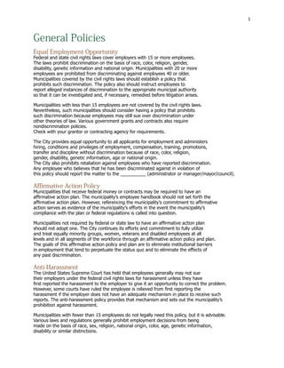 1
General Policies
Equal Employment Opportunity
Federal and state civil rights laws cover employers with 15 or more employees.
The laws prohibit discrimination on the basis of race, color, religion, gender,
disability, genetic information and national origin. Municipalities with 20 or more
employees are prohibited from discriminating against employees 40 or older.
Municipalities covered by the civil rights laws should establish a policy that
prohibits such discrimination. The policy also should instruct employees to
report alleged instances of discrimination to the appropriate municipal authority
so that it can be investigated and, if necessary, remedied before litigation arises.
Municipalities with less than 15 employees are not covered by the civil rights laws.
Nevertheless, such municipalities should consider having a policy that prohibits
such discrimination because employees may still sue over discrimination under
other theories of law. Various government grants and contracts also require
nondiscrimination policies.
Check with your grantor or contracting agency for requirements. 				
The City provides equal opportunity to all applicants for employment and administers
hiring, conditions and privileges of employment, compensation, training, promotions,
transfer and discipline without discrimination because of race, color, religion,
gender, disability, genetic information, age or national origin.
The City also prohibits retaliation against employees who have reported discrimination.
Any employee who believes that he has been discriminated against in violation of
this policy should report the matter to the __________ (administrator or manager/mayor/council).
Affirmative Action Policy
Municipalities that receive federal money or contracts may be required to have an
affirmative action plan. The municipality’s employee handbook should not set forth the
affirmative action plan. However, referencing the municipality’s commitment to affirmative
action serves as evidence of the municipality’s efforts in the event the municipality’s
compliance with the plan or federal regulations is called into question.
Municipalities not required by federal or state law to have an affirmative action plan
should not adopt one. The City continues its efforts and commitment to fully utilize
and treat equally minority groups, women, veterans and disabled employees at all
levels and in all segments of the workforce through an affirmative action policy and plan.
The goals of this affirmative action policy and plan are to eliminate institutional barriers
in employment that tend to perpetuate the status quo and to eliminate the effects of
any past discrimination.
Anti-Harassment
The United States Supreme Court has held that employees generally may not sue
their employers under the federal civil rights laws for harassment unless they have
first reported the harassment to the employer to give it an opportunity to correct the problem.
However, some courts have ruled the employee is relieved from first reporting the
harassment if the employer does not have an adequate mechanism in place to receive such
reports. The anti-harassment policy provides that mechanism and sets out the municipality’s
prohibition against harassment.
Municipalities with fewer than 15 employees do not legally need this policy, but it is advisable.
Various laws and regulations generally prohibit employment decisions from being
made on the basis of race, sex, religion, national origin, color, age, genetic information,
disability or similar distinctions.
 