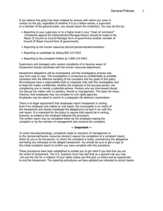 3General Policies
If you believe this policy has been violated by anyone with whom you come in
contact on the job, regardless of whether it is by a fellow worker, a supervisor
or a member of the general public, you should report the incident(s). You may do this by:
•	Reporting to your supervisor or to a higher level in your “chain of command.”
	 Complaints against the [Administrator/Manager/Mayor] should be made to the
	 	 Mayor (if Council or Council-Manager form of government another member of
	 Council (if Mayor-Council form of government).
•	Reporting to the human resources director/personnel/administration.
•	Reporting on audiotape by dialing 803-123-4567.
•	Reporting to the complaint hotline at 1-800-123-4567.
Supervisors and managers who receive complaints of or become aware of
harassment should coordinate with the human resources department.	
Harassment allegations will be investigated, and the investigatory process may
vary from case to case. The investigation is conducted as confidentially as possible
consistent with the effective handling of the complaint and the goals of this policy.
All employees have a responsibility both to cooperate fully with the investigation and
to keep the matter confidential, whether the employee is the accused person, the
complaining one or merely a potential witness. Persons who are interviewed should
not discuss the matter with co-workers, friends or management. This does not mean,
however, that employees may not complain to civil rights agencies.
Employees may be asked to submit to a polygraph (lie detector) examination.
There is no legal requirement that employees report harassment in writing.
Even if an employee only makes an oral report, the municipality is on notice of
the harassment and should investigate the allegation(s) as best it can with the
oral report. It is important for the policy to require that reports be in writing,
however, as evidence the employee followed the procedure.
The written report may be completed either by the employee making the
complaint or by the member of management who receives the complaint.
-- Important --
To avoid misunderstandings, complaints made to members of management or
to the (personnel/human resources director) require the completion of a complaint report,
either by you or by the person, to whom the complaint is made, summarizing the allegations
and listing any witnesses to the alleged harassment. You should be sure to get a copy of
this initial complaint report to confirm you have complied with this procedure.
These procedures have been established to enable you to get relief if you feel that you are
the victim of harassment. The U.S. Supreme Court has said that as a general rule you may
not sue the City for a violation of your rights unless you first give us notice and an opportunity
to end the harassment. The reporting procedures we have adopted are intended to record clearly.
 