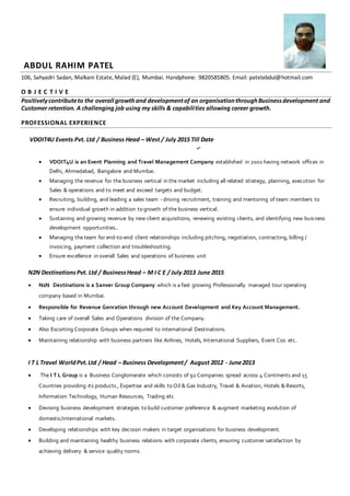 ABDUL RAHIM PATEL
106, Sahyadri Sadan, Malkani Estate, Malad {E}, Mumbai. Handphone: 9820585805. Email: patelabdul@hotmail.com
O B J E C T I V E
Positivelycontributeto the overall growthand developmentof an organisationthroughBusinessdevelopment and
Customer retention. A challenging job using my skills & capabilities allowing career growth.
PROFESSIONAL EXPERIENCE
VDOIT4U Events Pvt. Ltd / Business Head – West / July 2015 Till Date
 VDOIT4U is an Event Planning and Travel Management Company established in 2001 having network offices in
Delhi, Ahmedabad, Bangalore and Mumbai.
 Managing the revenue for the business vertical in the market including all related strategy, planning, execution for
Sales & operations and to meet and exceed targets and budget.
 Recruiting, building, and leading a sales team - driving recruitment, training and mentoring of team members to
ensure individual growth in addition to growth of the business vertical.
 Sustaining and growing revenue by new client acquisitions, renewing existing clients, and identifying new business
development opportunities..
 Managing the team for end-to-end client relationships including pitching, negotiation, contracting, billing /
invoicing, payment collection and troubleshooting.
 Ensure excellence in overall Sales and operations of business unit
N2N DestinationsPvt. Ltd / BusinessHead – M I C E / July 2013 June 2015
 N2N Destinations is a Sanver Group Company which is a fast growing Professionally managed tour operating
company based in Mumbai.
 Responsible for Revenue Genration through new Account Development and Key Account Management.
 Taking care of overall Sales and Operations division of the Company.
 Also Escorting Corporate Groups when required to international Destinations.
 Maintaining relationship with business partners like Airlines, Hotels, International Suppliers, Event Cos etc.
I T L Travel WorldPvt.Ltd / Head – Business Development/ August 2012 - June2013
 The I T L Group is a Business Conglomerate which consists of 92 Companies spread across 4 Continents and 15
Countries providing its products , Expertise and skills to Oil & Gas Industry, Travel & Aviation, Hotels & Resorts,
Information Technology, Human Resources, Trading etc
 Devising business development strategies to build customer preference & augment marketing evolution of
domestic/international markets.
 Developing relationships with key decision makers in target organisations for business development.
 Building and maintaining healthy business relations with corporate clients, ensuring customer satisfaction by
achieving delivery & service quality norms.
 