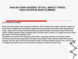 ANALISA FISIKA INCIDENT OF FALL (IMPACT FORCE) PADA AKTIVITAS ROCK CLIMBING Latar belakang masalah Rock climbing adalah su...