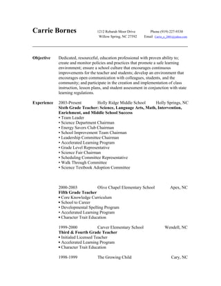 Carrie Bornes 1212 Rebarah Moor Drive Phone (919) 227-9330
Willow Spring, NC 27592 Email Carrie_e_2001@yahoo.com
______________________________________________________________________________________
Objective Dedicated, resourceful, education professional with proven ability to;
create and monitor policies and practices that promote a safe learning
environment; ensure a school culture that encourages continuous
improvements for the teacher and students; develop an environment that
encourages open communication with colleagues, students, and the
community; and participate in the creation and implementation of class
instruction, lesson plans, and student assessment in conjunction with state
learning regulations.
Experience 2003-Present Holly Ridge Middle School Holly Springs, NC
Sixth Grade Teacher: Science, Language Arts, Math, Intervention,
Enrichment, and Middle School Success
▪ Team Leader
▪ Science Department Chairman
▪ Energy Savers Club Chairman
▪ School Improvement Team Chairman
▪ Leadership Committee Chairman
▪ Accelerated Learning Program
▪ Grade Level Representative
▪ Science Fair Chairman
▪ Scheduling Committee Representative
▪ Walk Through Committee
▪ Science Textbook Adoption Committee
2000-2003 Olive Chapel Elementary School Apex, NC
Fifth Grade Teacher
▪ Core Knowledge Curriculum
▪ School to Career
▪ Developmental Spelling Program
▪ Accelerated Learning Program
▪ Character Trait Education
1999-2000 Carver Elementary School Wendell, NC
Third & Fourth Grade Teacher
▪ Initialed Licensed Teacher
▪ Accelerated Learning Program
▪ Character Trait Education
1998-1999 The Growing Child Cary, NC
 