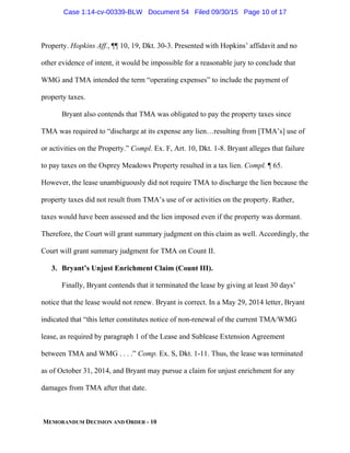 MEMORANDUM DECISION AND ORDER - 10
Property. Hopkins Aff., ¶¶ 10, 19, Dkt. 30-3. Presented with Hopkins’ affidavit and no
other evidence of intent, it would be impossible for a reasonable jury to conclude that
WMG and TMA intended the term “operating expenses” to include the payment of
property taxes.
Bryant also contends that TMA was obligated to pay the property taxes since
TMA was required to “discharge at its expense any lien…resulting from [TMA’s] use of
or activities on the Property.” Compl. Ex. F, Art. 10, Dkt. 1-8. Bryant alleges that failure
to pay taxes on the Osprey Meadows Property resulted in a tax lien. Compl. ¶ 65.
However, the lease unambiguously did not require TMA to discharge the lien because the
property taxes did not result from TMA’s use of or activities on the property. Rather,
taxes would have been assessed and the lien imposed even if the property was dormant.
Therefore, the Court will grant summary judgment on this claim as well. Accordingly, the
Court will grant summary judgment for TMA on Count II.
3. Bryant’s Unjust Enrichment Claim (Count III).
Finally, Bryant contends that it terminated the lease by giving at least 30 days’
notice that the lease would not renew. Bryant is correct. In a May 29, 2014 letter, Bryant
indicated that “this letter constitutes notice of non-renewal of the current TMA/WMG
lease, as required by paragraph 1 of the Lease and Sublease Extension Agreement
between TMA and WMG . . . .” Comp. Ex. S, Dkt. 1-11. Thus, the lease was terminated
as of October 31, 2014, and Bryant may pursue a claim for unjust enrichment for any
damages from TMA after that date.
Case 1:14-cv-00339-BLW Document 54 Filed 09/30/15 Page 10 of 17
 