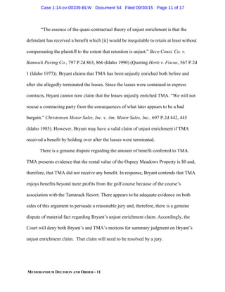MEMORANDUM DECISION AND ORDER - 11
“The essence of the quasi-contractual theory of unjust enrichment is that the
defendant has received a benefit which [it] would be inequitable to retain at least without
compensating the plaintiff to the extent that retention is unjust.” Beco Const. Co. v.
Bannock Paving Co., 797 P.2d 863, 866 (Idaho 1990) (Quoting Hertz v. Fiscus, 567 P.2d
1 (Idaho 1977)). Bryant claims that TMA has been unjustly enriched both before and
after she allegedly terminated the leases. Since the leases were contained in express
contracts, Bryant cannot now claim that the leases unjustly enriched TMA. “We will not
rescue a contracting party from the consequences of what later appears to be a bad
bargain.” Christensen Motor Sales, Inc. v. Am. Motor Sales, Inc., 697 P.2d 442, 445
(Idaho 1985). However, Bryant may have a valid claim of unjust enrichment if TMA
received a benefit by holding over after the leases were terminated.
There is a genuine dispute regarding the amount of benefit conferred to TMA.
TMA presents evidence that the rental value of the Osprey Meadows Property is $0 and,
therefore, that TMA did not receive any benefit. In response, Bryant contends that TMA
enjoys benefits beyond mere profits from the golf course because of the course’s
association with the Tamarack Resort. There appears to be adequate evidence on both
sides of this argument to persuade a reasonable jury and, therefore, there is a genuine
dispute of material fact regarding Bryant’s unjust enrichment claim. Accordingly, the
Court will deny both Bryant’s and TMA’s motions for summary judgment on Bryant’s
unjust enrichment claim. That claim will need to be resolved by a jury.
Case 1:14-cv-00339-BLW Document 54 Filed 09/30/15 Page 11 of 17
 