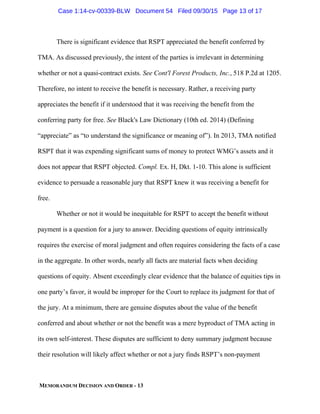 MEMORANDUM DECISION AND ORDER - 13
There is significant evidence that RSPT appreciated the benefit conferred by
TMA. As discussed previously, the intent of the parties is irrelevant in determining
whether or not a quasi-contract exists. See Cont'l Forest Products, Inc., 518 P.2d at 1205.
Therefore, no intent to receive the benefit is necessary. Rather, a receiving party
appreciates the benefit if it understood that it was receiving the benefit from the
conferring party for free. See Black's Law Dictionary (10th ed. 2014) (Defining
“appreciate” as “to understand the significance or meaning of”). In 2013, TMA notified
RSPT that it was expending significant sums of money to protect WMG’s assets and it
does not appear that RSPT objected. Compl. Ex. H, Dkt. 1-10. This alone is sufficient
evidence to persuade a reasonable jury that RSPT knew it was receiving a benefit for
free.
Whether or not it would be inequitable for RSPT to accept the benefit without
payment is a question for a jury to answer. Deciding questions of equity intrinsically
requires the exercise of moral judgment and often requires considering the facts of a case
in the aggregate. In other words, nearly all facts are material facts when deciding
questions of equity. Absent exceedingly clear evidence that the balance of equities tips in
one party’s favor, it would be improper for the Court to replace its judgment for that of
the jury. At a minimum, there are genuine disputes about the value of the benefit
conferred and about whether or not the benefit was a mere byproduct of TMA acting in
its own self-interest. These disputes are sufficient to deny summary judgment because
their resolution will likely affect whether or not a jury finds RSPT’s non-payment
Case 1:14-cv-00339-BLW Document 54 Filed 09/30/15 Page 13 of 17
 