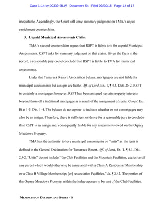 MEMORANDUM DECISION AND ORDER - 14
inequitable. Accordingly, the Court will deny summary judgment on TMA’s unjust
enrichment counterclaim.
5. Unpaid Municipal Assessments Claim.
TMA’s second counterclaim argues that RSPT is liable to it for unpaid Municipal
Assessments. RSPT asks for summary judgment on that claim. Given the facts in the
record, a reasonable jury could conclude that RSPT is liable to TMA for municipal
assessments.
Under the Tamarack Resort Association bylaws, mortgagees are not liable for
municipal assessments but assigns are liable. Aff. of Lord, Ex. 1, ¶ 4.5, Dkt. 25-2. RSPT
is certainly a mortgagee, however, RSPT has been assigned certain property interests
beyond those of a traditional mortgagee as a result of the assignment of rents. Compl. Ex.
B at 1-5, Dkt. 1-4. The bylaws do not appear to indicate whether or not a mortgagee may
also be an assign. Therefore, there is sufficient evidence for a reasonable jury to conclude
that RSPT is an assign and, consequently, liable for any assessments owed on the Osprey
Meadows Property.
TMA has the authority to levy municipal assessments on “units” as the term is
defined in the General Declaration for Tamarack Resort. Aff. of Lord, Ex. 1, ¶ 4.1, Dkt.
25-2. “Units” do not include “the Club Facilities and the Mountain Facilities, exclusive of
any parcel which would otherwise be associated with a Class A Residential Membership
or a Class B Village Membership; [or] Association Facilities.” Id. ¶ 2.42. The portion of
the Osprey Meadows Property within the lodge appears to be part of the Club Facilities.
Case 1:14-cv-00339-BLW Document 54 Filed 09/30/15 Page 14 of 17
 