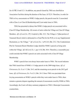MEMORANDUM DECISION AND ORDER - 15
See Id. ¶¶ 2.4 and 12.1. In addition, any parcels leased by TMA are classified as
Association Facilities during the duration of the lease. Id. ¶ 2.9. Therefore, in order for
TMA to levy assessments on WMG’s lodge parcels, the parcels must be 1) associated
with a Class A or Class B Membership and 2) not under lease to TMA.
TMA has presented evidence that WMG’s lodge parcels are associated with a
Class B Village Membership. All owners of units within the Village are Class B Village
Members. Aff. of Lord, Ex. 2 ¶ 3.1(a)(ii)(1), Dkt. 25-3. The Village is “[t]hat portion of
Tamarack Resort which is delineated in a Final Plat for the PUD, or in any Supplemental
Declaration, as ‘the Village.’” Aff. of Lord, Ex. 1 at ¶ 2.43, Dkt. 25-2. The Condominium
Plat for Tamarack Resort Members Lodge identifies WMG’s parcels as being units
within the Village. Aff. Of Lord, Ex. 1, pp. 6-10, Dkt. 48-4. Therefore, a reasonable jury
could conclude that WMG’s parcels are units associated with a Class B Village
Membership.
WMG’s parcels have not always been under lease to TMA. The record indicates
that TMA leased four of WMG’s 11 lodge parcels in the 2009 lodge lease, Aff. of
Christensen, Ex. E at 1-7, Dkt. 24-3, and the remaining seven parcels in the 2012 golf
lease, Aff. of Christensen, Ex. F at 2-3, Dkt. 24-3. Since TMA was precluded from
levying assessments on WMG’s parcels while they were under lease to TMA, there
remains a genuine dispute regarding the amount of assessments owed by WMG to TMA.
Accordingly, the Court will deny summary judgment on TMA’s Municipal Assessments
counterclaim.
Case 1:14-cv-00339-BLW Document 54 Filed 09/30/15 Page 15 of 17
 