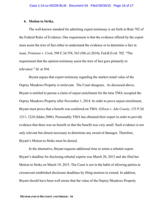 MEMORANDUM DECISION AND ORDER - 16
6. Motion to Strike.
The well-known standard for admitting expert testimony is set forth in Rule 702 of
the Federal Rules of Evidence. One requirement is that the evidence offered by the expert
must assist the trier of fact either to understand the evidence or to determine a fact in
issue. Primiano v. Cook, 598 F.3d 558, 563 (9th cir.2010); Fed.R.Evid. 702. “The
requirement that the opinion testimony assist the trier of fact goes primarily to
relevance.” Id. at 564.
Bryant argues that expert testimony regarding the market rental value of the
Osprey Meadows Property is irrelevant. The Court disagrees. As discussed above,
Bryant is entitled to pursue a claim of unjust enrichment for the time TMA occupied the
Osprey Meadows Property after November 1, 2014. In order to prove unjust enrichment,
Bryant must prove that a benefit was conferred on TMA. Gibson v. Ada County, 133 P.3d
1211, 1224 (Idaho 2006). Presumably TMA has obtained their expert in order to provide
evidence that there was no benefit or that the benefit was very small. Such evidence is not
only relevant but almost necessary to determine any award of damages. Therefore,
Bryant’s Motion to Strike must be denied.
In the alternative, Bryant requests additional time to retain a rebuttal expert.
Bryant’s deadline for disclosing rebuttal experts was March 20, 2015 and she filed her
Motion to Strike on March 19, 2015. The Court is not in the habit of allowing parties to
circumvent established disclosure deadlines by filing motions to extend. In addition,
Bryant should have been well aware that the value of the Osprey Meadows Property
Case 1:14-cv-00339-BLW Document 54 Filed 09/30/15 Page 16 of 17
 