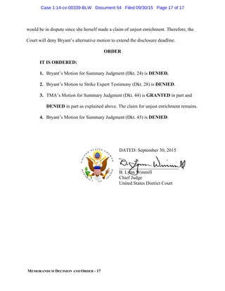 MEMORANDUM DECISION AND ORDER - 17
would be in dispute since she herself made a claim of unjust enrichment. Therefore, the
Court will deny Bryant’s alternative motion to extend the disclosure deadline.
ORDER
IT IS ORDERED:
1. Bryant’s Motion for Summary Judgment (Dkt. 24) is DENIED.
2. Bryant’s Motion to Strike Expert Testimony (Dkt. 28) is DENIED.
3. TMA’s Motion for Summary Judgment (Dkt. 44) is GRANTED in part and
DENIED in part as explained above. The claim for unjust enrichment remains.
4. Bryant’s Motion for Summary Judgment (Dkt. 45) is DENIED.
DATED: September 30, 2015
_________________________
B. Lynn Winmill
Chief Judge
United States District Court
Case 1:14-cv-00339-BLW Document 54 Filed 09/30/15 Page 17 of 17
 
