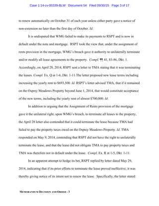 MEMORANDUM DECISION AND ORDER - 3
to renew automatically on October 31 of each year unless either party gave a notice of
non-extension no later than the first day of October. Id.
It is undisputed that WMG failed to make its payments to RSPT and is now in
default under the note and mortgage. RSPT took the view that, under the assignment of
rents provision in the mortgage, WMG’s breach gave it authority to unilaterally terminate
and/or modify all lease agreements to the property. Compl. ¶¶ 41, 83-86, Dkt. 1.
Accordingly, on April 28, 2014, RSPT sent a letter to TMA stating that it was terminating
the leases. Compl. Ex. Q at 1-6, Dkt. 1-11.The letter proposed new lease terms including
increasing the yearly rent to $693,500. Id. RSPT’s letter advised TMA, that if it remained
on the Osprey Meadows Property beyond June 1, 2014, that would constitute acceptance
of the new terms, including the yearly rent of almost $700,000. Id.
In addition to arguing that the Assignment of Rents provision of the mortgage
gave it the unilateral right, upon WMG’s breach, to terminate all leases to the property,
the April 28 letter also contended that it could terminate the lease because TMA had
failed to pay the property taxes owed on the Osprey Meadows Property. Id. TMA
responded on May 9, 2014, contending that RSPT did not have the right to unilaterally
terminate the lease, and that the lease did not obligate TMA to pay property taxes and
TMA was therefore not in default under the lease. Compl. Ex. R at 1-5, Dkt. 1-11.
In an apparent attempt to hedge its bet, RSPT replied by letter dated May 29,
2014, indicating that if its prior efforts to terminate the lease proved ineffective, it was
thereby giving notice of its intent not to renew the lease. Specifically, the letter stated:
Case 1:14-cv-00339-BLW Document 54 Filed 09/30/15 Page 3 of 17
 