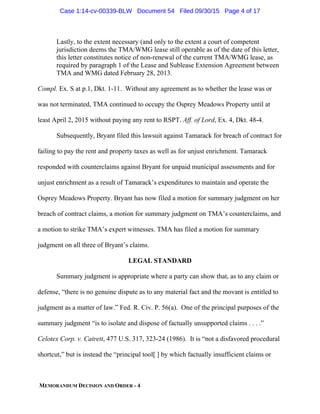 MEMORANDUM DECISION AND ORDER - 4
Lastly, to the extent necessary (and only to the extent a court of competent
jurisdiction deems the TMA/WMG lease still operable as of the date of this letter,
this letter constitutes notice of non-renewal of the current TMA/WMG lease, as
required by paragraph 1 of the Lease and Sublease Extension Agreement between
TMA and WMG dated February 28, 2013.
Compl. Ex. S at p.1, Dkt. 1-11. Without any agreement as to whether the lease was or
was not terminated, TMA continued to occupy the Osprey Meadows Property until at
least April 2, 2015 without paying any rent to RSPT. Aff. of Lord, Ex. 4, Dkt. 48-4.
Subsequently, Bryant filed this lawsuit against Tamarack for breach of contract for
failing to pay the rent and property taxes as well as for unjust enrichment. Tamarack
responded with counterclaims against Bryant for unpaid municipal assessments and for
unjust enrichment as a result of Tamarack’s expenditures to maintain and operate the
Osprey Meadows Property. Bryant has now filed a motion for summary judgment on her
breach of contract claims, a motion for summary judgment on TMA’s counterclaims, and
a motion to strike TMA’s expert witnesses. TMA has filed a motion for summary
judgment on all three of Bryant’s claims.
LEGAL STANDARD
Summary judgment is appropriate where a party can show that, as to any claim or
defense, “there is no genuine dispute as to any material fact and the movant is entitled to
judgment as a matter of law.” Fed. R. Civ. P. 56(a). One of the principal purposes of the
summary judgment “is to isolate and dispose of factually unsupported claims . . . .”
Celotex Corp. v. Catrett, 477 U.S. 317, 323-24 (1986). It is “not a disfavored procedural
shortcut,” but is instead the “principal tool[ ] by which factually insufficient claims or
Case 1:14-cv-00339-BLW Document 54 Filed 09/30/15 Page 4 of 17
 