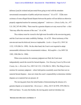 MEMORANDUM DECISION AND ORDER - 5
defenses [can] be isolated and prevented from going to trial with the attendant
unwarranted consumption of public and private resources.” Id. at 327. “[T]he mere
existence of some alleged factual dispute between the parties will not defeat an otherwise
properly supported motion for summary judgment.” Anderson v. Liberty Lobby, Inc., 477
U.S. 242, 247-48 (1986). There must be a genuine dispute as to any material fact – a fact
“that may affect the outcome of the case.” Id. at 248.
The evidence must be viewed in the light most favorable to the non-moving party,
and the Court must not make credibility findings. Id. at 255. Direct testimony of the
non-movant must be believed, however implausible. Leslie v. Grupo ICA, 198 F.3d
1152, 1159 (9th Cir. 1999). On the other hand, the Court is not required to adopt
unreasonable inferences from circumstantial evidence. McLaughlin v. Liu, 849 F.2d
1205, 1208 (9th Cir. 1988).
When cross-motions for summary judgment are filed, the Court must
independently search the record for factual disputes. Fair Housing Council of Riverside
County, Inc. v. Riverside Two, 249 F.3d 1132, 1136 (9th Cir. 2001). The filing of cross-
motions for summary judgment – where both parties essentially assert that there are no
material factual disputes – does not vitiate the court’s responsibility to determine whether
disputes as to material fact are present. Id.
The moving party bears the initial burden of demonstrating the absence of a
genuine dispute as to material fact. Devereaux v. Abbey, 263 F.3d 1070, 1076 (9th Cir.
2001) (en banc). To carry this burden, the moving party need not introduce any
Case 1:14-cv-00339-BLW Document 54 Filed 09/30/15 Page 5 of 17
 