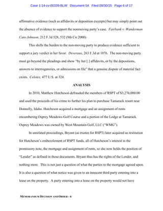 MEMORANDUM DECISION AND ORDER - 6
affirmative evidence (such as affidavits or deposition excerpts) but may simply point out
the absence of evidence to support the nonmoving party’s case. Fairbank v. Wunderman
Cato Johnson, 212 F.3d 528, 532 (9th Cir.2000).
This shifts the burden to the non-moving party to produce evidence sufficient to
support a jury verdict in her favor. Deveraux, 263 F.3d at 1076. The non-moving party
must go beyond the pleadings and show “by her [ ] affidavits, or by the depositions,
answers to interrogatories, or admissions on file” that a genuine dispute of material fact
exists. Celotex, 477 U.S. at 324.
ANALYSIS
In 2010, Matthew Hutcheson defrauded the members of RSPT of $3,276,000.00
and used the proceeds of his crime to further his plan to purchase Tamarack resort near
Donnelly, Idaho. Hutcheson acquired a mortgage and an assignment of rents
encumbering Osprey Meadows Golf Course and a portion of the Lodge at Tamarack.
Osprey Meadows was owned by West Mountain Golf, LLC (“WMG”).
In unrelated proceedings, Bryant (as trustee for RSPT) later acquired as restitution
for Hutcheson’s embezzlement of RSPT funds, all of Hutcheson’s interest in the
promissory note, the mortgage and assignment of rents, so she now holds the position of
“Lender” as defined in those documents. Bryant thus has the rights of the Lender, and
nothing more. This is not just a question of what the parties to the mortgage agreed upon.
It is also a question of what notice was given to an innocent third party entering into a
lease on the property. A party entering into a lease on the property would not have
Case 1:14-cv-00339-BLW Document 54 Filed 09/30/15 Page 6 of 17
 