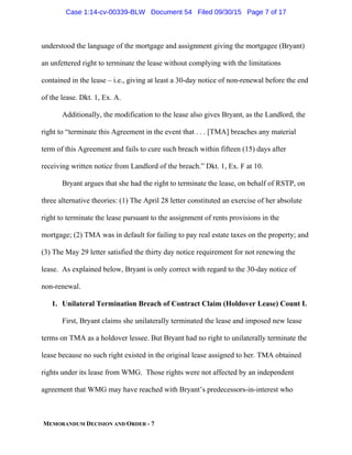 MEMORANDUM DECISION AND ORDER - 7
understood the language of the mortgage and assignment giving the mortgagee (Bryant)
an unfettered right to terminate the lease without complying with the limitations
contained in the lease – i.e., giving at least a 30-day notice of non-renewal before the end
of the lease. Dkt. 1, Ex. A.
Additionally, the modification to the lease also gives Bryant, as the Landlord, the
right to “terminate this Agreement in the event that . . . [TMA] breaches any material
term of this Agreement and fails to cure such breach within fifteen (15) days after
receiving written notice from Landlord of the breach.” Dkt. 1, Ex. F at 10.
Bryant argues that she had the right to terminate the lease, on behalf of RSTP, on
three alternative theories: (1) The April 28 letter constituted an exercise of her absolute
right to terminate the lease pursuant to the assignment of rents provisions in the
mortgage; (2) TMA was in default for failing to pay real estate taxes on the property; and
(3) The May 29 letter satisfied the thirty day notice requirement for not renewing the
lease. As explained below, Bryant is only correct with regard to the 30-day notice of
non-renewal.
1. Unilateral Termination Breach of Contract Claim (Holdover Lease) Count I.
First, Bryant claims she unilaterally terminated the lease and imposed new lease
terms on TMA as a holdover lessee. But Bryant had no right to unilaterally terminate the
lease because no such right existed in the original lease assigned to her. TMA obtained
rights under its lease from WMG. Those rights were not affected by an independent
agreement that WMG may have reached with Bryant’s predecessors-in-interest who
Case 1:14-cv-00339-BLW Document 54 Filed 09/30/15 Page 7 of 17
 