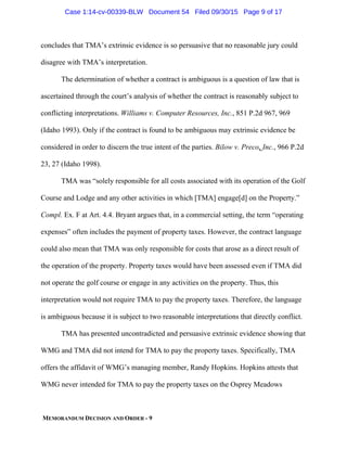 MEMORANDUM DECISION AND ORDER - 9
concludes that TMA’s extrinsic evidence is so persuasive that no reasonable jury could
disagree with TMA’s interpretation.
The determination of whether a contract is ambiguous is a question of law that is
ascertained through the court’s analysis of whether the contract is reasonably subject to
conflicting interpretations. Williams v. Computer Resources, Inc., 851 P.2d 967, 969
(Idaho 1993). Only if the contract is found to be ambiguous may extrinsic evidence be
considered in order to discern the true intent of the parties. Bilow v. Preco, Inc., 966 P.2d
23, 27 (Idaho 1998).
TMA was “solely responsible for all costs associated with its operation of the Golf
Course and Lodge and any other activities in which [TMA] engage[d] on the Property.”
Compl. Ex. F at Art. 4.4. Bryant argues that, in a commercial setting, the term “operating
expenses” often includes the payment of property taxes. However, the contract language
could also mean that TMA was only responsible for costs that arose as a direct result of
the operation of the property. Property taxes would have been assessed even if TMA did
not operate the golf course or engage in any activities on the property. Thus, this
interpretation would not require TMA to pay the property taxes. Therefore, the language
is ambiguous because it is subject to two reasonable interpretations that directly conflict.
TMA has presented uncontradicted and persuasive extrinsic evidence showing that
WMG and TMA did not intend for TMA to pay the property taxes. Specifically, TMA
offers the affidavit of WMG’s managing member, Randy Hopkins. Hopkins attests that
WMG never intended for TMA to pay the property taxes on the Osprey Meadows
Case 1:14-cv-00339-BLW Document 54 Filed 09/30/15 Page 9 of 17
 