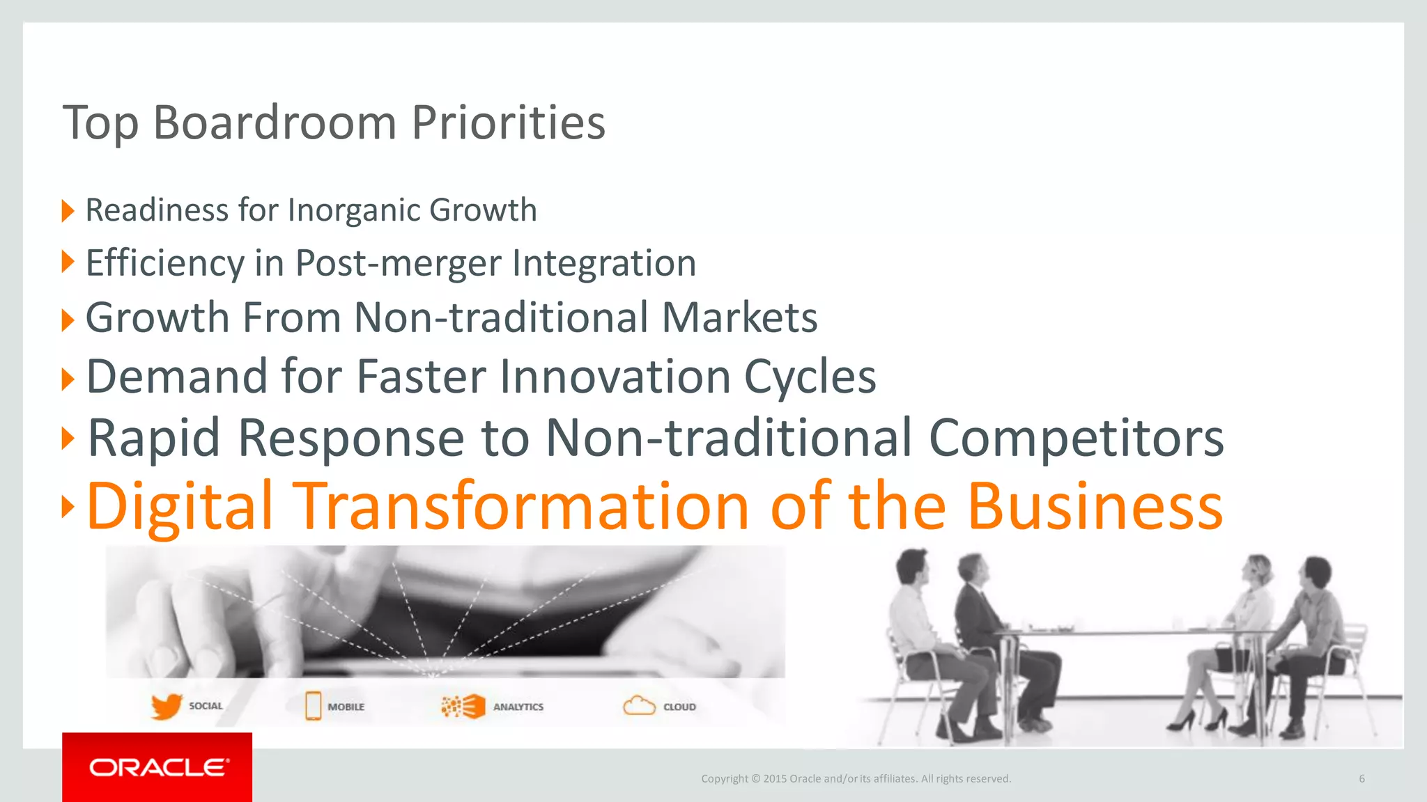 Copyright © 2015 Oracle and/orits affiliates. All rights reserved.
Top Boardroom Priorities
Readiness for Inorganic Growth
Efficiency in Post-merger Integration
Growth From Non-traditional Markets
Demand for Faster Innovation Cycles
Rapid Response to Non-traditional Competitors
Digital Transformation of the Business
6
 