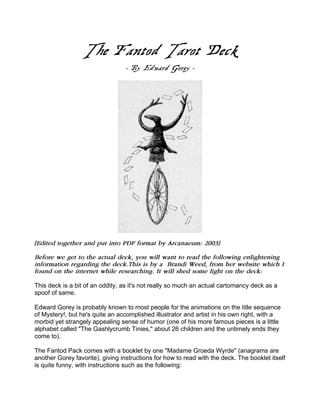 The Fantod Tarot Deck
- By Edward Gorey -
[Edited together and put into PDF format by Arcanaeum: 2003]
Before we get to the actual deck, you will want to read the following enlightening
information regarding the deck.This is by a Brandi Weed, from her website which I
found on the internet while researching. It will shed some light on the deck:
This deck is a bit of an oddity, as it's not really so much an actual cartomancy deck as a
spoof of same.
Edward Gorey is probably known to most people for the animations on the title sequence
of Mystery!, but he's quite an accomplished illustrator and artist in his own right, with a
morbid yet strangely appealing sense of humor (one of his more famous pieces is a little
alphabet called "The Gashlycrumb Tinies," about 26 children and the untimely ends they
come to).
The Fantod Pack comes with a booklet by one "Madame Groeda Wyrde" (anagrams are
another Gorey favorite), giving instructions for how to read with the deck. The booklet itself
is quite funny, with instructions such as the following:
 