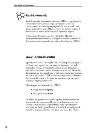 Universidade do Sul de Santa Catarina




                            Para início de estudo
                            Você já aprendeu os conceitos básicos da HTML, que abrangem
                            vários elementos básicos da página e vínculos. Com esse
                            conhecimento, você está agora preparado(a) para aprender um
                            pouco mais sobre o que a HTML oferece no que diz respeito à
                            formatação do texto e à elaboração do layout das páginas.

                            Esta unidade descreve várias tags e atributos. Mas não se
                            preocupe em memorizar tudo. Dedique-se apenas a aprender os
                            diversos tipos de formatação que você pode utilizar na HTML.




                            Seção 1 - Estilos de Caractere
                            Quando você utiliza uma tag HTML em parágrafos, cabeçalhos
                            ou listas, essas tags afetam esse bloco de texto como um todo,
                            alterando a fonte, o espaçamento acima e abaixo da linha ou
                            incluindo caracteres (como as listas com marcadores). Os estilos
                            de caractere são tags que afetam as palavras ou caracteres contidos
                            em outras entidades HTML e alteram o aspecto visual do texto,
                            de forma a diferenciá-lo do texto restante, como por exemplo,
                            através do negrito, sublinhado.

                            Há dois tipos de formatação em HTML:

                                     „„   as tags de estilo lógico;
                                     „„   e as tags de estilo físico.

                            Os efeitos de apresentação na tela, a partir destes dois tipos de
                            formatação, são os mesmos. O motivo da distinção entre eles
                            se deve à ideia básica de independência entre especificação e
                            apresentação. Então, para alterar a aparência de um conjunto de
                            caracteres contidos no texto, você pode usar esses dois estilos.




100
 