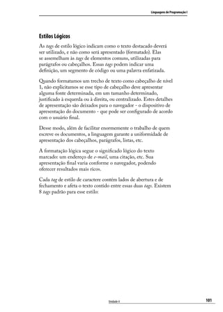 Linguagens de Programação I




Estilos Lógicos
As tags de estilo lógico indicam como o texto destacado deverá
ser utilizado, e não como será apresentado (formatado). Elas
se assemelham às tags de elementos comuns, utilizadas para
parágrafos ou cabeçalhos. Essas tags podem indicar uma
definição, um segmento de código ou uma palavra enfatizada.

Quando formatamos um trecho de texto como cabeçalho de nível
1, não explicitamos se esse tipo de cabeçalho deve apresentar
alguma fonte determinada, em um tamanho determinado,
justificado à esquerda ou à direita, ou centralizado. Estes detalhes
de apresentação são deixados para o navegador - o dispositivo de
apresentação do documento - que pode ser configurado de acordo
com o usuário final.

Desse modo, além de facilitar enormemente o trabalho de quem
escreve os documentos, a linguagem garante a uniformidade de
apresentação dos cabeçalhos, parágrafos, listas, etc.

A formatação lógica segue o significado lógico do texto
marcado: um endereço de e-mail, uma citação, etc. Sua
apresentação final varia conforme o navegador, podendo
oferecer resultados mais ricos.

Cada tag de estilo de caractere contém lados de abertura e de
fechamento e afeta o texto contido entre essas duas tags. Existem
8 tags padrão para esse estilo:




                                   Unidade 4                                           101
 