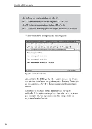 Universidade do Sul de Santa Catarina




                      <B><I>Texto em negrito e itálico</I></B><P>
                      <B><TT>Texto monoespaçado em negrito</TT></B><P>
                      <I><TT>Texto monoespaçado em itálico</TT></I><P>
                      <B><TT><I>Texto monoespaçado em negrito e itálico</I></TT></B>


                            Vamos visualizar o exemplo acima no navegador:




                            Figura 4.1 – Exemplo de tags de estilo.



                            Ao contrário de <PRE>, a tag <TT> ignora espaços em branco
                            adicionais e entradas de parágrafo no meio do texto. Em relação
                            ao espaçamento, a tag <TT> funciona exatamente como texto
                            normal.

                            Entretanto o resultado na tela dependerá do navegador
                            utilizado. Sobretudo em navegadores baseados em texto, como
                            por exemplo, o Lynx, algumas dessas tags não poderão ser
                            representadas visualmente.




104
 