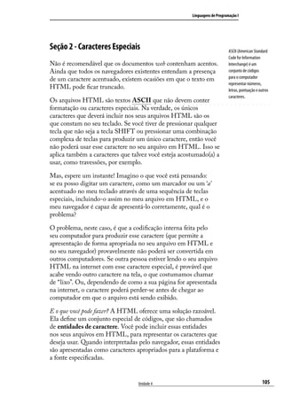 Linguagens de Programação I




Seção 2 - Caracteres Especiais                                             ASCII (American Standard
                                                                           Code for Information
Não é recomendável que os documentos web contenham acentos.                Interchange) é um
Ainda que todos os navegadores existentes entendam a presença              conjunto de códigos
de um caractere acentuado, existem ocasiões em que o texto em              para o computador
                                                                           representar números,
HTML pode ficar truncado.                                                  letras, pontuação e outros
                                                                           caracteres.
Os arquivos HTML são textos ASCII que não devem conter
formatação ou caracteres especiais. Na verdade, os únicos
caracteres que deverá incluir nos seus arquivos HTML são os
que constam no seu teclado. Se você tiver de pressionar qualquer
tecla que não seja a tecla SHIFT ou pressionar uma combinação
complexa de teclas para produzir um único caractere, então você
não poderá usar esse caractere no seu arquivo em HTML. Isso se
aplica também a caracteres que talvez você esteja acostumado(a) a
usar, como travessões, por exemplo.

Mas, espere um instante! Imagino o que você está pensando:
se eu posso digitar um caractere, como um marcador ou um ‘a’
acentuado no meu teclado através de uma sequência de teclas
especiais, incluindo-o assim no meu arquivo em HTML, e o
meu navegador é capaz de apresentá-lo corretamente, qual é o
problema?

O problema, neste caso, é que a codificação interna feita pelo
seu computador para produzir esse caractere (que permite a
apresentação de forma apropriada no seu arquivo em HTML e
no seu navegador) provavelmente não poderá ser convertida em
outros computadores. Se outra pessoa estiver lendo o seu arquivo
HTML na internet com esse caractere especial, é provável que
acabe vendo outro caractere na tela, o que costumamos chamar
de “lixo”. Ou, dependendo de como a sua página for apresentada
na internet, o caractere poderá perder-se antes de chegar ao
computador em que o arquivo está sendo exibido.

E o que você pode fazer? A HTML oferece uma solução razoável.
Ela define um conjunto especial de códigos, que são chamados
de entidades de caractere. Você pode incluir essas entidades
nos seus arquivos em HTML, para representar os caracteres que
deseja usar. Quando interpretadas pelo navegador, essas entidades
são apresentadas como caracteres apropriados para a plataforma e
a fonte especificadas.


                                 Unidade 4                                                       105
 