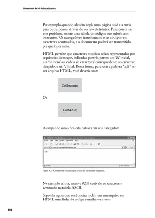 Universidade do Sul de Santa Catarina




                            Por exemplo, quando alguém copia uma página web e a envia
                            para outra pessoa através de correio eletrônico. Para contornar
                            este problema, existe uma tabela de códigos que substituem
                            os acentos. Os navegadores transformam estes códigos em
                            caracteres acentuados, e o documento poderá ser transmitido
                            por qualquer meio.

                            HTML permite que caracteres especiais sejam representados por
                            sequências de escape, indicadas por três partes: um ‘&’ inicial,
                            um ‘número’ ou ‘cadeia de caracteres’ correspondente ao caractere
                            desejado, e um ‘;’ final. Dessa forma, para usar a palavra “café” no
                            seu arquivo HTML, você deveria usar:



                                                 Caf&eacute;


                            Ou


                                                  Café




                            Acompanhe como fica esta palavra em seu navegador:




                            Figura 4.2 - Exemplo de visualização do uso de caracteres especiais.




                            No exemplo acima, eacute e #233 equivale ao caractere e
                            acentuado na tabela ASCII.

                            Suponha agora que você queira incluir em um arquivo em
                            HTML uma linha de código semelhante a esta:

106
 