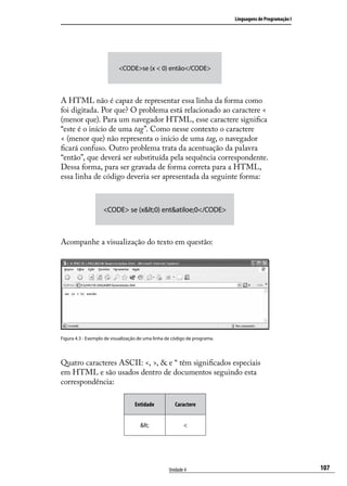 Linguagens de Programação I




                           <CODE>se (x < 0) então</CODE>



A HTML não é capaz de representar essa linha da forma como
foi digitada. Por que? O problema está relacionado ao caractere <
(menor que). Para um navegador HTML, esse caractere significa
“este é o início de uma tag”. Como nesse contexto o caractere
< (menor que) não representa o início de uma tag, o navegador
ficará confuso. Outro problema trata da acentuação da palavra
“então”, que deverá ser substituída pela sequência correspondente.
Dessa forma, para ser gravada de forma correta para a HTML,
essa linha de código deveria ser apresentada da seguinte forma:



                    <CODE> se (x<0) ent&atiloe;0</CODE>



Acompanhe a visualização do texto em questão:




Figura 4.3 - Exemplo de visualização de uma linha de código de programa.




Quatro caracteres ASCII: <, >, & e “ têm significados especiais
em HTML e são usados dentro de documentos seguindo esta
correspondência:

                                  Entidade           Caractere


                                     <                <




                                                  Unidade 4                                              107
 
