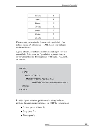 Linguagens de Programação I




                        &Eacute;                  É

                           &Ecirc;                Ê

                           &Iacute;               Í

                       &Oacute;                   Ó

                           &Ocirc;                Ô

                           &Otilde;               Õ

                       &Uacute;                   Ú

Como vemos, as sequências de escape são sensíveis à caixa
(alta ou baixa). Os editores de HTML fazem essa tradução
automaticamente.

Alguns editores, no entanto, mantêm a acentuação, sem usar
as entidades de formatação. Quando isso acontece, deve-se
inserir uma indicação do esquema de codificação ISO Latin1,
escrevendo:



   <HTML>
   	 <HEAD>
   		       <TITLE>...</TITLE>
   		       <META HTTP-EQUIV=”Content-Type”
   			              CONTENT=”text/html; charset=ISO-8859-1”>
   	 </HEAD>
   </HTML>




Existem alguns símbolos que vêm sendo incorporados ao
conjunto de caracteres reconhecidos em HTML. Por exemplo:

     „„   &copy; para o símbolo ©;
     „„   &reg; para ®; e
     „„   &sect; para §.



                                      Unidade 4                                     109
 