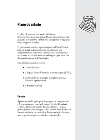 Plano de estudo

O plano de estudos visa a orientá-lo(a) no
desenvolvimento da disciplina. Possui elementos que o(a)
ajudarão a conhecer o contexto da disciplina e a organizar
o seu tempo de estudos.

O processo de ensino e aprendizagem na UnisulVirtual
leva em conta instrumentos que se articulam e se
complementam, portanto a construção de competências
se dá sobre a articulação de metodologias e por meio das
diversas formas de ação/mediação.

São elementos desse processo:

      „„   o livro didático;

      „„   o Espaço UnisulVirtual de Aprendizagem (EVA);

      „„   as atividades de avaliação (complementares, a
           distância e presenciais);

      „„   o Sistema Tutorial.



Ementa
Apresentação das principais linguagens de programação
e ferramentas para desenvolvimento de sites. Estudo de
HTML. Desenvolvimento de sites estáticos. Tabelas,
frames, formulários, imagens, som, vídeo e links. Estilos de
fontes e definição de conteúdos. Implementação de sites e
seus respectivos testes, avaliação e manutenção.
 