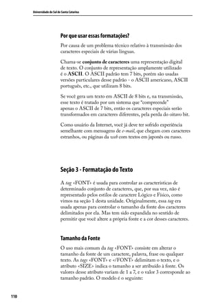 Universidade do Sul de Santa Catarina




                            Por que usar essas formatações?
                            Por causa de um problema técnico relativo à transmissão dos
                            caracteres especiais de várias línguas.

                            Chama-se conjunto de caracteres uma representação digital
                            de texto. O conjunto de representação amplamente utilizado
                            é o ASCII. O ASCII padrão tem 7 bits, porém são usadas
                            versões particulares desse padrão - o ASCII americano, ASCII
                            português, etc., que utilizam 8 bits.

                            Se você gera um texto em ASCII de 8 bits e, na transmissão,
                            esse texto é tratado por um sistema que “compreende”
                            apenas o ASCII de 7 bits, então os caracteres especiais serão
                            transformados em caracteres diferentes, pela perda do oitavo bit.

                            Como usuário da Internet, você já deve ter sofrido experiência
                            semelhante com mensagens de e-mail, que chegam com caracteres
                            estranhos, ou páginas da web com textos em japonês ou russo.




                            Seção 3 - Formatação do Texto
                            A tag <FONT> é usada para controlar as características de
                            determinado conjunto de caracteres, que, por sua vez, não é
                            representado pelos estilos de caractere Lógico e Físico, como
                            vimos na seção 1 desta unidade. Originalmente, essa tag era
                            usada apenas para controlar o tamanho da fonte dos caracteres
                            delimitados por ela. Mas tem sido expandida no sentido de
                            permitir que você altere a própria fonte e a cor desses caracteres.


                            Tamanho da Fonte
                            O uso mais comum da tag <FONT> consiste em alterar o
                            tamanho da fonte de um caractere, palavra, frase ou qualquer
                            texto. As tags <FONT> e </FONT> delimitam o texto, e o
                            atributo <SIZE> indica o tamanho a ser atribuído à fonte. Os
                            valores desse atributo variam de 1 a 7, e o valor 3 corresponde ao
                            tamanho padrão. O modelo é o seguinte:


110
 