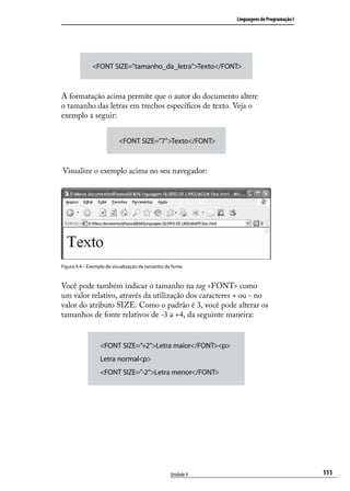 Linguagens de Programação I




              <FONT SIZE=”tamanho_da_letra”>Texto</FONT>



A formatação acima permite que o autor do documento altere
o tamanho das letras em trechos específicos de texto. Veja o
exemplo a seguir:


                           <FONT SIZE=”7”>Texto</FONT>



Visualize o exemplo acima no seu navegador:




Figura 4.4 – Exemplo de visualização de tamanho de fonte.



Você pode também indicar o tamanho na tag <FONT> como
um valor relativo, através da utilização dos caracteres + ou - no
valor do atributo SIZE. Como o padrão é 3, você pode alterar os
tamanhos de fonte relativos de -3 a +4, da seguinte maneira:


                  <FONT SIZE=”+2”>Letra maior</FONT><p>
                  Letra normal<p>
                  <FONT SIZE=”-2”>Letra menor</FONT>




                                                   Unidade 4                                 111
 