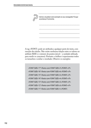 Universidade do Sul de Santa Catarina




                                              Vamos visualizar este exemplo no seu navegador? O que
                                              aconteceu? Comente.




                            A tag <FONT> pode ser atribuída a qualquer parte do texto, com
                            exceção dos títulos. Não existe nenhuma relação entre os valores no
                            atributo SIZE e o número de pontos (pixels - a unidade utilizada
                            para medir os caracteres). Portanto o melhor é experimentar todos
                            os tamanhos e avaliar o resultado. Observe os exemplos:



                                  <FONT SIZE=”7”>Texto com FONT SIZE=7</FONT><P>
                                  <FONT SIZE=”6”>Texto com FONT SIZE=6</FONT><P>
                                  <FONT SIZE=”5”>Texto com FONT SIZE=5</FONT><P>
                                  <FONT SIZE=”4”>Texto com FONT SIZE=4</FONT><P>
                                  <FONT SIZE=”3”>Texto com FONT SIZE=3</FONT><P>
                                  <FONT SIZE=”2”>Texto com FONT SIZE=2</FONT><P>
                                  <FONT SIZE=”1”>Texto com FONT SIZE=1</FONT>




112
 
