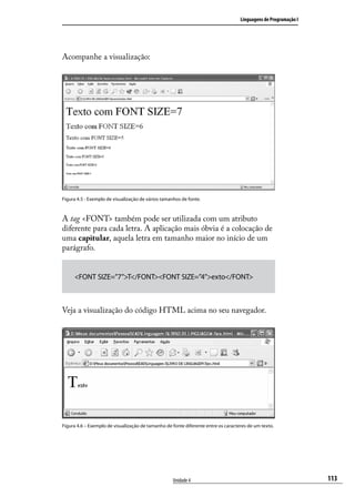 Linguagens de Programação I




Acompanhe a visualização:




Figura 4.5 - Exemplo de visualização de vários tamanhos de fonte.



A tag <FONT> também pode ser utilizada com um atributo
diferente para cada letra. A aplicação mais óbvia é a colocação de
uma capitular, aquela letra em tamanho maior no início de um
parágrafo.


     <FONT SIZE=”7”>T</FONT><FONT SIZE=”4”>exto</FONT>



Veja a visualização do código HTML acima no seu navegador.




Figura 4.6 – Exemplo de visualização de tamanho de fonte diferente entre os caracteres de um texto.




                                                    Unidade 4                                                    113
 