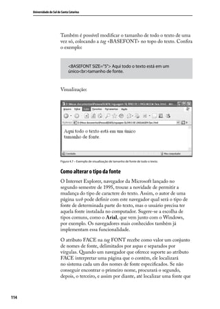 Universidade do Sul de Santa Catarina




                            Também é possível modificar o tamanho de todo o texto de uma
                            vez só, colocando a tag <BASEFONT> no topo do texto. Confira
                            o exemplo:


                                  <BASEFONT SIZE=”5”> Aqui todo o texto está em um
                                  único<br>tamanho de fonte.


                            Visualização:




                            Figura 4.7 – Exemplo de visualização de tamanho de fonte de todo o texto.


                            Como alterar o tipo da fonte
                            O Internet Explorer, navegador da Microsoft lançado no
                            segundo semestre de 1995, trouxe a novidade de permitir a
                            mudança do tipo de caractere do texto. Assim, o autor de uma
                            página web pode definir com este navegador qual será o tipo de
                            fonte de determinada parte do texto, mas o usuário precisa ter
                            aquela fonte instalada no computador. Sugere-se a escolha de
                            tipos comuns, como o Arial, que vem junto com o Windows,
                            por exemplo. Os navegadores mais conhecidos também já
                            implementam essa funcionalidade.

                            O atributo FACE na tag FONT recebe como valor um conjunto
                            de nomes de fonte, delimitados por aspas e separados por
                            vírgulas. Quando um navegador que oferece suporte ao atributo
                            FACE interpretar uma página que o contém, ele localizará
                            no sistema cada um dos nomes de fonte especificados. Se não
                            conseguir encontrar o primeiro nome, procurará o segundo,
                            depois, o terceiro, e assim por diante, até localizar uma fonte que



114
 