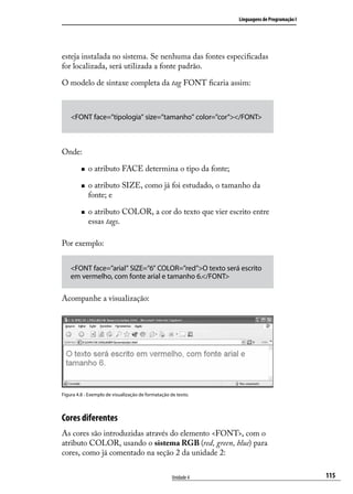 Linguagens de Programação I




esteja instalada no sistema. Se nenhuma das fontes especificadas
for localizada, será utilizada a fonte padrão.

O modelo de sintaxe completa da tag FONT ficaria assim:



    <FONT face=”tipologia” size=”tamanho” color=”cor”></FONT>



Onde:

         „„   o atributo FACE determina o tipo da fonte;

         „„   o atributo SIZE, como já foi estudado, o tamanho da
              fonte; e

         „„   o atributo COLOR, a cor do texto que vier escrito entre
              essas tags.

Por exemplo:


    <FONT face=”arial” SIZE=”6” COLOR=”red”>O texto será escrito
    em vermelho, com fonte arial e tamanho 6.</FONT>

Acompanhe a visualização:




Figura 4.8 - Exemplo de visualização de formatação de texto.



Cores diferentes
As cores são introduzidas através do elemento <FONT>, com o
atributo COLOR, usando o sistema RGB (red, green, blue) para
cores, como já comentado na seção 2 da unidade 2:

                                                    Unidade 4                                 115
 