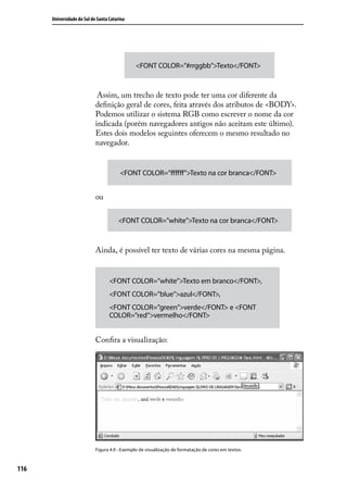 Universidade do Sul de Santa Catarina




                                               <FONT COLOR=”#rrggbb”>Texto</FONT>



                             Assim, um trecho de texto pode ter uma cor diferente da
                            definição geral de cores, feita através dos atributos de <BODY>.
                            Podemos utilizar o sistema RGB como escrever o nome da cor
                            indicada (porém navegadores antigos não aceitam este último).
                            Estes dois modelos seguintes oferecem o mesmo resultado no
                            navegador.


                                        <FONT COLOR=”ffffff”>Texto na cor branca</FONT>


                            ou

                                       <FONT COLOR=”white”>Texto na cor branca</FONT>



                            Ainda, é possível ter texto de várias cores na mesma página.


                                   <FONT COLOR=”white”>Texto em branco</FONT>,
                                   <FONT COLOR=”blue”>azul</FONT>,
                                   <FONT COLOR=”green”>verde</FONT> e <FONT
                                   COLOR=”red”>vermelho</FONT>


                            Confira a visualização:




                            Figura 4.9 - Exemplo de visualização de formatação de cores em textos.



116
 