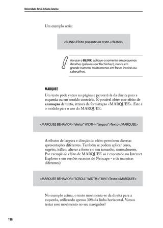 Universidade do Sul de Santa Catarina




                            Um exemplo seria:



                                              <BLINK>Efeito piscante ao texto.</BLINK>




                                                  Ao usar o BLINK, aplique-o somente em pequenos
                                                  detalhes (palavras ou ‘flechinhas’), nunca em
                                                  grande número, muito menos em frases inteiras ou
                                                  cabeçalhos.




                            MARQUEE
                            Um texto pode entrar na página e percorrê-la da direita para a
                            esquerda ou em sentido contrário. É possível obter esse efeito de
                            animação de texto, através da formatação <MARQUEE>. Este é
                            o modelo para o uso do MARQUEE:



                      <MARQUEE BEHAVIOR=”efeito” WIDTH=”largura”>Texto</MARQUEE>



                            Atributos de largura e direção do efeito permitem diversas
                            apresentações diferentes. Também se podem aplicar cores,
                            negrito, itálico, alterar a fonte e o seu tamanho, normalmente.
                            Por exemplo (o efeito de MARQUEE só é executado no Internet
                            Explorer e em versões recentes do Netscape - e de maneiras
                            diferentes):



                      <MARQUEE BEHAVIOR=”SCROLL” WIDTH=”30%”>Texto</MARQUEE>



                            No exemplo acima, o texto movimenta-se da direita para a
                            esquerda, utilizando apenas 30% da linha horizontal. Vamos
                            testar esse movimento no seu navegador?



118
 