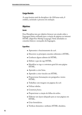 Universidade do Sul de Santa Catarina




                           Carga Horária
                           A carga horária total da disciplina é de 120 horas-aula, 8
                           créditos, incluindo o processo de avaliação.


                           Objetivos
                           Gerais

                           Esta Disciplina tem por objetivo fornecer um estudo sobre a
                           linguagem básica utilizada para a criação de páginas na internet:
                           HTML (HyperText Markup Language). Serão abordados os
                           conceitos básicos e avançados da linguagem.


                           Específicos

                                    „„   Apresentar o funcionamento da web.
                                    „„   Descrever os principais conceitos referentes à HTML.
                                    „„   Conhecer alguns editores de HTML.
                                    „„   Definir o que são tags HTML.
                                    „„   Identificar as tags e a estrutura geral de uma página
                                         HTML.
                                    „„   Aprender a criar listas.
                                    „„   Aprender a criar vínculos em HTML.
                                    „„   Proporcionar formatações em parágrafos e textos
                                         HTML.
                                    „„   Trabalhar com imagens em páginas da web.
                                    „„   Utilizar tabelas.
                                    „„   Construir frames.
                                    „„   Proporcionar a criação de folhas de estilos.
                                    „„   Elaborar um layout adequado para as suas páginas em
                                         HTML.
                                    „„   Criar formulários.
                                    „„   Verificar elementos e atributos HTML obsoletos.

12
 