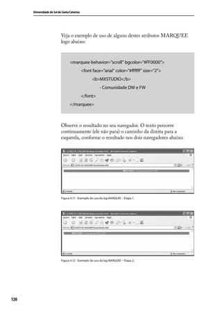 Universidade do Sul de Santa Catarina




                            Veja o exemplo de uso de alguns destes atributos MARQUEE
                            logo abaixo:



                                   <marquee behavior=”scroll” bgcolor=”#FF0000”>
                                              <font face=”arial” color=”#ffffff” size=”2”>
                                                    <b>MXSTUDIO</b>
                                                        - Comunidade DW e FW
                                              </font>
                                   </marquee>



                            Observe o resultado no seu navegador. O texto percorre
                            continuamente (ele não para) o caminho da direita para a
                            esquerda, conforme o resultado nos dois navegadores abaixo:




                            Figura 4.11 - Exemplo do uso da tag MARQUEE – Etapa 1.




                            Figura 4.12 - Exemplo do uso da tag MARQUEE – Etapa 2.




120
 