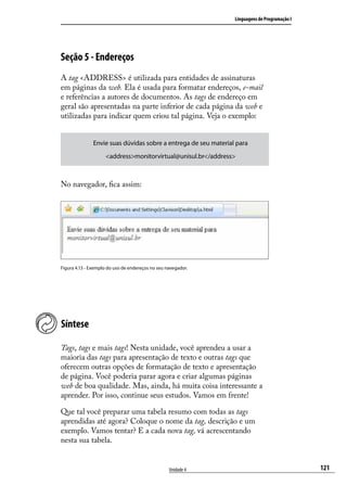 Linguagens de Programação I




Seção 5 - Endereços
A tag <ADDRESS> é utilizada para entidades de assinaturas
em páginas da web. Ela é usada para formatar endereços, e-mail
e referências a autores de documentos. As tags de endereço em
geral são apresentadas na parte inferior de cada página da web e
utilizadas para indicar quem criou tal página. Veja o exemplo:


               Envie suas dúvidas sobre a entrega de seu material para
                    <address>monitorvirtual@unisul.br</address>



No navegador, fica assim:




Figura 4.13 - Exemplo do uso de endereços no seu navegador.




Síntese

Tags, tags e mais tags! Nesta unidade, você aprendeu a usar a
maioria das tags para apresentação de texto e outras tags que
oferecem outras opções de formatação de texto e apresentação
de página. Você poderia parar agora e criar algumas páginas
web de boa qualidade. Mas, ainda, há muita coisa interessante a
aprender. Por isso, continue seus estudos. Vamos em frente!

Que tal você preparar uma tabela resumo com todas as tags
aprendidas até agora? Coloque o nome da tag, descrição e um
exemplo. Vamos tentar? E a cada nova tag, vá acrescentando
nesta sua tabela.


                                                  Unidade 4                                    121
 