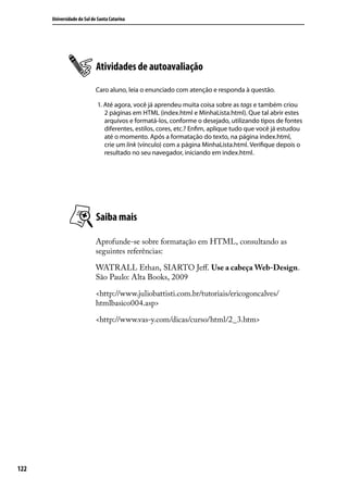 Universidade do Sul de Santa Catarina




                            Atividades de autoavaliação
                            Caro aluno, leia o enunciado com atenção e responda à questão.

                             1. Até agora, você já aprendeu muita coisa sobre as tags e também criou
                                2 páginas em HTML (index.html e MinhaLista.html). Que tal abrir estes
                                arquivos e formatá-los, conforme o desejado, utilizando tipos de fontes
                                diferentes, estilos, cores, etc.? Enfim, aplique tudo que você já estudou
                                até o momento. Após a formatação do texto, na página index.html,
                                crie um link (vínculo) com a página MinhaLista.html. Verifique depois o
                                resultado no seu navegador, iniciando em index.html.




                            Saiba mais

                            Aprofunde-se sobre formatação em HTML, consultando as
                            seguintes referências:

                            WATRALL Ethan, SIARTO Jeff. Use a cabeça Web-Design.
                            São Paulo: Alta Books, 2009

                            <http://www.juliobattisti.com.br/tutoriais/ericogoncalves/
                            htmlbasico004.asp>

                            <http://www.vas-y.com/dicas/curso/html/2_3.htm>




122
 