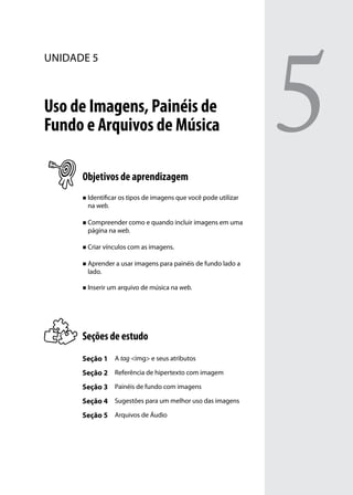 5
unidade 5



Uso de Imagens, Painéis de
Fundo e Arquivos de Música

      Objetivos de aprendizagem
      „„ Identificar os tipos de imagens que você pode utilizar
       na web.

      „„ Compreender como e quando incluir imagens em uma
       página na web.

      „„ Criar vínculos com as imagens.


      „„ Aprender a usar imagens para painéis de fundo lado a
       lado.

      „„ Inserir um arquivo de música na web.




      Seções de estudo
      Seção 1 A tag <img> e seus atributos
      Seção 2 Referência de hipertexto com imagem
      Seção 3 Painéis de fundo com imagens
      Seção 4 Sugestões para um melhor uso das imagens
      Seção 5 Arquivos de Áudio
 
