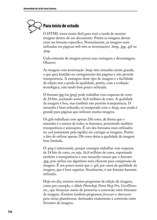 Universidade do Sul de Santa Catarina




                            Para início de estudo
                            O HTML torna muito fácil para você a tarefa de mostrar
                            imagens dentro de um documento. Porém as imagens devem
                            estar em formato específico. Normalmente, as imagens mais
                            utilizadas em páginas web têm as terminações: .bmp, .jpg, .gif ou
                            .png.

                            Cada extensão de imagem possui suas vantagens e desvantagens.
                            Observe:

                            As imagens com terminação .bmp: têm tamanho muito grande,
                            o que gera lentidão no carregamento das páginas e não permite
                            transparência. A vantagem deste tipo de imagem é a facilidade
                            de edição sem a perda da qualidade, porém, com a evolução
                            tecnológica, está sendo bem pouco utilizada.

                            O formato jpg (ou jpeg) pode trabalhar com esquema de cores
                            de 24 bits, aceitando assim 16,8 milhões de cores. A qualidade
                            da imagem é boa, mas também não permite transparência. O
                            tamanho é bem reduzido, se comparado com o .bmp, mas ainda é
                            grande para páginas que utilizam muitas imagens.

                            Os gifs trabalham com apenas 256 cores, de forma que o
                            tamanho é o menor de todos os formatos, permitindo também
                            transparência e animações. É um dos formatos mais utilizados
                            na web justamente pela rapidez em carregar as imagens. Porém
                            o fato de utilizar apenas 256 cores deixa a qualidade da imagem
                            bem limitada.

                            O .png é interessante, porque consegue trabalhar com esquema
                            de 24 bits de cores, ou seja, 16,8 milhões de cores, suportando
                            também a transparência e com tamanho menor que o formato
                            .jpg, pois utiliza um algoritmo mais eficiente para compressão da
                            imagem. É um pouco maior que o .gif, por causa da qualidade da
                            imagem, que é bem superior. Atualmente, é um formato bastante
                            utilizado.

                            Hoje em dia, existem muitos programas de edição de imagens,
                            como por exemplo, o Adobe Photoshop, Paint Shop Pro, CorelDraw
                            etc., que fornecem meios de promover a conversão entre formatos
                            de imagens. Existem também programas freeware e shareware
                            para várias plataformas, destinados exatamente à conversão entre
                            formatos de imagens.

124
 