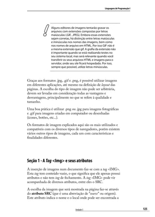 Linguagens de Programação I




                 Alguns editores de imagens tentarão gravar os
                 arquivos com extensões compostas por letras
                 maiúsculas (.GIF, .JPEG). Embora essas extensões
                 sejam corretas, há distinção entre letras maiúsculas
                 e minúsculas nos nomes das imagens, bem como
                 nos nomes de arquivo em HTML. Por isso GIF não é
                 a mesma extensão que gif. A grafia da extensão não
                 é importante quando se está realizando testes no
                 seu sistema local, mas será relevante quando você
                 transferir os seus arquivos HTML e imagens para o
                 servidor, onde seu site ficará hospedado. Por isso,
                 sempre que possível, utilize letras minúsculas.



Graças aos formatos .jpg, .gif e .png, é possível utilizar imagens
em diferentes aplicações, até mesmo na definição de layout das
páginas. A escolha do tipo de imagem não pode ser arbitrária,
devem ser levadas em consideração todas as vantagens e
desvantagens, principalmente no que se refere à qualidade e
tamanho.

Uma boa prática é utilizar .png ou .jpg para imagens fotográficas
e .gif para imagens criadas em computador ou desenhadas
(ícones, botões, etc...).

Os formatos de imagem explicados aqui são os mais utilizados e
compatíveis com os diversos tipos de navegadores, porém existem
vários outros tipos de imagens, cada um com características e
finalidades diferentes.




Seção 1 - A Tag <Img> e seus atributos
A inserção de imagens num documento faz-se com a tag <IMG>.
Esta tag tem conteúdo vazio, o que significa que ele apenas possui
atributos e não tem tag de fechamento. A tag <IMG> pode vir
acompanhada de diversos atributos, entre eles o SRC.

A escolha da imagem que será mostrada na página faz-se através
do atributo SRC (que é uma abreviação de “source” ou origem).
Este atributo indica o nome e o local onde pode ser encontrada a


                                    Unidade 5                                             125
 